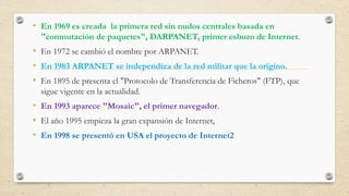 • En 1969 es creada la primera red sin nudos centrales basada en 
"conmutación de paquetes", DARPANET, primer esbozo de Internet. 
• En 1972 se cambió el nombre por ARPANET. 
• En 1983 ARPANET se independiza de la red militar que la origino. 
• En 1895 de presenta el "Protocolo de Transferencia de Ficheros" (FTP), que 
sigue vigente en la actualidad. 
• En 1993 aparece "Mosaic", el primer navegador. 
• El año 1995 empieza la gran expansión de Internet, 
• En 1998 se presentó en USA el proyecto de Internet2 
 