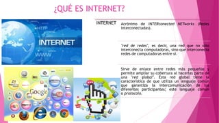 ¿QUÉ ES INTERNET?
INTERNET Acrónimo de INTERconected NETworks (Redes
interconectadas).
"red de redes", es decir, una red que no sólo
interconecta computadoras, sino que interconecta
redes de computadoras entre sí.
Sirve de enlace entre redes más pequeñas y
permite ampliar su cobertura al hacerlas parte de
una "red global". Esta red global tiene la
característica de que utiliza un lenguaje común
que garantiza la intercomunicación de los
diferentes participantes; este lenguaje común
o protocolo.
 