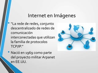 Internet en Imágenes
• “La rede de redes, conjunto
descentralizado de redes de
comunicación
interconectadas que utilizan
la familia de protocolos
TCP/IP.”
• Nació en 1969 como parte
del proyecto militar Arpanet
en EE.UU.
 