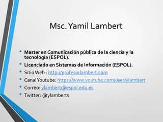 Msc.Yamil Lambert
• Master en Comunicación pública de la ciencia y la
tecnología (ESPOL).
• Licenciado en Sistemas de Información (ESPOL).
• SitioWeb : http://profesorlambert.com
• CanalYoutube: https://www.youtube.com/user/ylambert
• Correo: ylambert@espol.edu.ec
• Twitter: @ylamberts
 