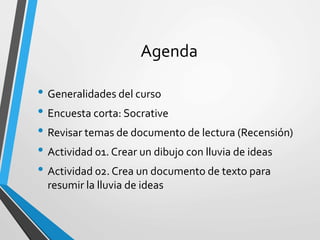 Agenda
• Generalidades del curso
• Encuesta corta: Socrative
• Revisar temas de documento de lectura (Recensión)
• Actividad 01. Crear un dibujo con lluvia de ideas
• Actividad 02. Crea un documento de texto para
resumir la lluvia de ideas
 