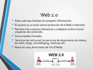 Web 2.0
• Sitios web que facilitan el compartir información.
• El usuario es un actor activo (evolución de laWeb o Internet).
• Permite a los usuarios interactuar y colaborar entre sí como
creadores de contenido .
• ComunidadesVirtuales.
• Servicios de red social, los servicios de alojamiento de videos,
las wikis, blogs, microbloging, mashups etc.
• Nació en 2004 de la mano deTim O'Reilly
 