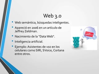 Web 3.0
• Web semántica, búsquedas inteligentes.
• Apareció en 2006 en un artículo de
Jeffrey Zeldman.
• Nacimiento de la "Data Web“.
• Inteligencia artificial.
• Ejemplo: Asistentes de voz en los
celulares como SIRI, SVoice, Cortana
entre otros.
 
