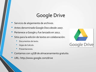 Google Drive
• Servicio de alojamiento de archivos.
• Antes denominado Google Docs desde 2007.
• Pertenece a Google y fue lanzado en 2012.
• Sitio para la edición de textos en colaboración:
• Documentos de texto.
• Hojas de Calculo.
• Presentaciones.
• Contamos con 15GB de almacenamiento gratuito.
• URL: http://www.google.com/drive
 