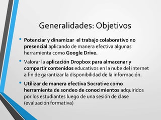 Generalidades: Objetivos
• Potenciar y dinamizar el trabajo colaborativo no
presencial aplicando de manera efectiva algunas
herramienta como Google Drive.
• Valorar la aplicación Dropbox para almacenar y
compartir contenidos educativos en la nube del internet
a fin de garantizar la disponibilidad de la información.
• Utilizar de manera efectiva Socrative como
herramienta de sondeo de conocimientos adquiridos
por los estudiantes luego de una sesión de clase
(evaluación formativa)
 