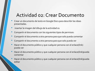 Actividad 02: Crear Documento
• Crear un documento de texto en Google Docs para describir las ideas
presentadas.
• insertar la imagen del dibujo de la actividad 01
• Compartir el documento con los siguientes tipos de permisos:
• Compartir el documento a otra persona para que solo pueda comentar
• Compartir el documento a otra persona para que solo pueda ver
• Hacer el documento público y que cualquier persona con el enlace(link)
pueda ver
• Hacer el documento público y que cualquier persona con el enlace(link)pueda
comentar
• Hacer el documento público y que cualquier persona con el enlace(link)pueda
editar
 