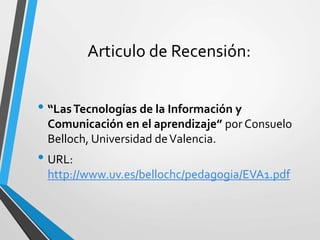 Articulo de Recensión:
• “LasTecnologías de la Información y
Comunicación en el aprendizaje” por Consuelo
Belloch, Universidad deValencia.
• URL:
http://www.uv.es/bellochc/pedagogia/EVA1.pdf
 
