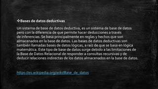 Bases de datos deductivas
Un sistema de base de datos deductiva, es un sistema de base de datos
pero con la diferencia de que permite hacer deducciones a través
de inferencias. Se basa principalmente en reglas y hechos que son
almacenados en la base de datos. Las bases de datos deductivas son
también llamadas bases de datos lógicas, a raíz de que se basa en lógica
matemática. Este tipo de base de datos surge debido a las limitaciones de
la Base de Datos Relacional de responder a consultas recursivas y de
deducir relaciones indirectas de los datos almacenados en la base de datos.
https://es.wikipedia.org/wiki/Base_de_datos
 