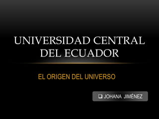 EL ORIGEN DEL UNIVERSO
UNIVERSIDAD CENTRAL
DEL ECUADOR
 JOHANA JIMÉNEZ
 