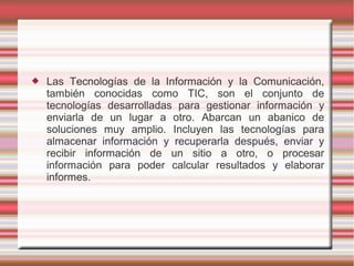  Las Tecnologías de la Información y la Comunicación,
también conocidas como TIC, son el conjunto de
tecnologías desarrolladas para gestionar información y
enviarla de un lugar a otro. Abarcan un abanico de
soluciones muy amplio. Incluyen las tecnologías para
almacenar información y recuperarla después, enviar y
recibir información de un sitio a otro, o procesar
información para poder calcular resultados y elaborar
informes.