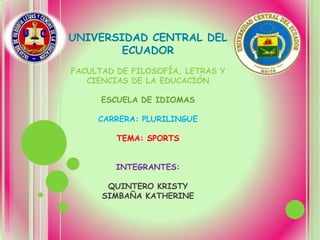 UNIVERSIDAD CENTRAL DEL
        ECUADOR
FACULTAD DE FILOSOFÍA, LETRAS Y
   CIENCIAS DE LA EDUCACIÓN

      ESCUELA DE IDIOMAS

     CARRERA: PLURILINGUE

         TEMA: SPORTS


         INTEGRANTES:

       QUINTERO KRISTY
      SIMBAÑA KATHERINE
 