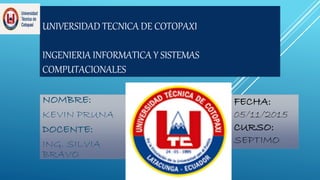 UNIVERSIDAD TECNICA DE COTOPAXI
INGENIERIA INFORMATICA Y SISTEMAS
COMPUTACIONALES
NOMBRE:
KEVIN PRUNA
DOCENTE:
ING. SILVIA
BRAVO
FECHA:
05/11/2015
CURSO:
SEPTIMO
 