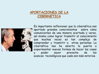 APORTACIONES DE LA
CIBERNETICA
Es importante reflexionar que la cibernética nos
aportado grandes conocimientos sobre cómo
comunicarnos de una manera acertada y veraz,
así mismo como lograr trasmitir el conocimiento
que muchas veces es tan complejo de
comprender y trasmitir a otras personas. La
cibernética nos ha abierto la puerta a
experimentar nuevas formas de hacer las cosas
y poder sacer provecho de los
avances tecnológicos que cada son más notorios.
 