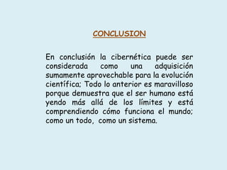 CONCLUSION
En conclusión la cibernética puede ser
considerada como una adquisición
sumamente aprovechable para la evolución
científica; Todo lo anterior es maravilloso
porque demuestra que el ser humano está
yendo más allá de los límites y está
comprendiendo cómo funciona el mundo;
como un todo, como un sistema.
 