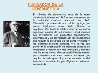 FUNDADOR DE LA
CIBERNETICA
El término de cibernética nace de la mano
de Norbert Wiener en 1942 en un congreso sobre
la inhibición cerebral celebrado en 1942.
Cibernética proviene de una palabra griega que
puede traducirse como piloto, timonel o
regulador. Por tanto la palabra cibernética podría
significar ciencia de los mandos. Estos mandos
son estructuras con elementos especialmente
electrónicos y en correlación con los mecanismos
que regulan la psicología de los seres vivientes y
los sistemas sociales humanos, y a la vez que
permiten la organización de máquinas capaces de
reaccionar y operar con más precisión y rapidez
que los seres vivos, ofrecen posibilidades nuevas
para penetrar más exactamente las leyes que
regulan la vida general y especialmente la del
hombre en sus aspectos psicológicos, económicos,
sociales etc.
 
