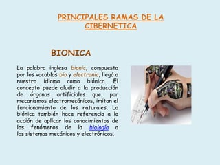 PRINCIPALES RAMAS DE LA
CIBERNETICA
BIONICA
La palabra inglesa bionic, compuesta
por los vocablos bio y electronic, llegó a
nuestro idioma como biónica. El
concepto puede aludir a la producción
de órganos artificiales que, por
mecanismos electromecánicos, imitan el
funcionamiento de los naturales. La
biónica también hace referencia a la
acción de aplicar los conocimientos de
los fenómenos de la biología a
los sistemas mecánicos y electrónicos.
 