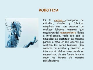 ROBOTICA
Es la ciencia encargada de
estudiar, diseñar y fabricar
máquinas que son capaces de
realizar labores humanas que
requieren del razonamiento lógica
e inteligencia, todo eso con la
finalidad de sustituir de manera
parcial o total en las labores que
realizan los seres humanos, son
capaces de recibir y analizar la
información del entorno donde se
encuentran, de esa forma llevan a
cabo las tareas de manera
satisfactoria.
 