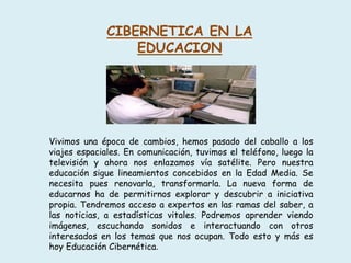 CIBERNETICA EN LA
EDUCACION
Vivimos una época de cambios, hemos pasado del caballo a los
viajes espaciales. En comunicación, tuvimos el teléfono, luego la
televisión y ahora nos enlazamos vía satélite. Pero nuestra
educación sigue lineamientos concebidos en la Edad Media. Se
necesita pues renovarla, transformarla. La nueva forma de
educarnos ha de permitirnos explorar y descubrir a iniciativa
propia. Tendremos acceso a expertos en las ramas del saber, a
las noticias, a estadísticas vitales. Podremos aprender viendo
imágenes, escuchando sonidos e interactuando con otros
interesados en los temas que nos ocupan. Todo esto y más es
hoy Educación Cibernética.
 
