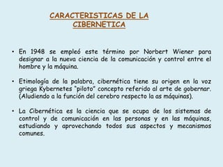 CARACTERISTICAS DE LA
CIBERNETICA
• En 1948 se empleó este término por Norbert Wiener para
designar a la nueva ciencia de la comunicación y control entre el
hombre y la máquina.
• Etimología de la palabra, cibernética tiene su origen en la voz
griega Kybernetes “piloto” concepto referido al arte de gobernar.
(Aludiendo a la función del cerebro respecto la as máquinas).
• La Cibernética es la ciencia que se ocupa de los sistemas de
control y de comunicación en las personas y en las máquinas,
estudiando y aprovechando todos sus aspectos y mecanismos
comunes.
 