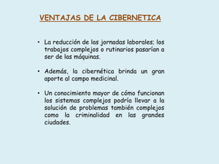 VENTAJAS DE LA CIBERNETICA
• La reducción de las jornadas laborales; los
trabajos complejos o rutinarios pasarían a
ser de las máquinas.
• Además, la cibernética brinda un gran
aporte al campo medicinal.
• Un conocimiento mayor de cómo funcionan
los sistemas complejos podría llevar a la
solución de problemas también complejos
como la criminalidad en las grandes
ciudades.
 
