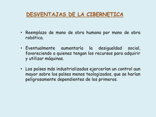 DESVENTAJAS DE LA CIBERNETICA
• Reemplazo de mano de obra humana por mano de obra
robótica.
• Eventualmente aumentaría la desigualdad social,
favoreciendo a quienes tengan los recursos para adquirir
y utilizar máquinas.
• Los países más industrializados ejercerían un control aun
mayor sobre los países menos teologizados, que se harían
peligrosamente dependientes de los primeros.
 