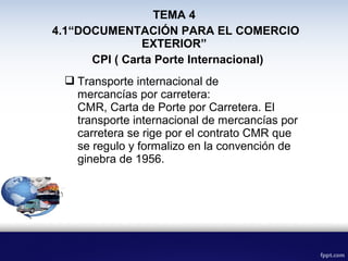 CPI ( Carta Porte Internacional)
 Transporte internacional de
mercancías por carretera:
CMR, Carta de Porte por Carretera. El
transporte internacional de mercancías por
carretera se rige por el contrato CMR que
se regulo y formalizo en la convención de
ginebra de 1956.
TEMA 4
4.1“DOCUMENTACIÓN PARA EL COMERCIO
EXTERIOR”
 