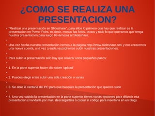 ¿COMO SE REALIZA UNA
PRESENTACION?
●

“Realizar una presentación en Slideshare”, para ellos lo primero que hay que realizar es la
presentación en Power Point, es decir, montar las fotos, textos y todo lo que queramos que tenga
nuestra presentación para luego llevárnosla al Slideshare.

●

●

Una vez hecha nuestra presentación iremos a la página http://www.slideshare.net/ y nos crearemos
una nueva cuenta, una vez creada ya podremos subir nuestras presentaciones.

●

●

Para subir la presentación sólo hay que realizar unos pequeños pasos:

●

●

1. En la parte superior hacer clic sobre ‘upload’

●

●

2. Puedes elegir entre subir una sóla creación o varias

●

●

3. Se abre la ventana del PC para que busques la presentación que quieres subir

●

●

4. Una vez subida la presentación en la parte superior tienes varias opciones para difundir esa
presentación (mandarla por mail, descargártela o copiar el codigo para insertarla en un blog)

 