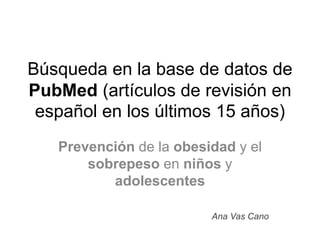 Búsqueda en la base de datos de
PubMed (artículos de revisión en
español en los últimos 15 años)
Prevención de la obesidad y el
sobrepeso en niños y
adolescentes
Ana Vas Cano
 