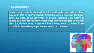 • Desorientación
La enorme y creciente cantidad de información a la que podemos tener
acceso no sólo es oportunidad de desarrollo social y personal. También y
antes que nada, se ha convertido en desafío cotidiano y en motivo de
agobio para quienes recibimos o podemos encontrar millares de noticias,
símbolos, declaraciones, imágenes e incitaciones de casi cualquier índole
a través de los medios y especialmente en la red de redes.
 