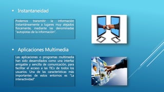  Instantaneidad
Podemos transmitir la información
instantáneamente a lugares muy alejados
físicamente, mediante las denominadas
“autopistas de la información”.
 Aplicaciones Multimedia
Las aplicaciones o programas multimedia
han sido desarrollados como una interfaz
amigable y sencilla de comunicación, para
facilitar el acceso a las TICs de todos los
usuarios. Una de las características más
importantes de estos entornos es “La
interactividad"
 