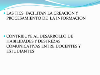  LAS TICS FACILITAN LA CREACION Y
  PROCESAMIENTO DE LA INFORMACION



 CONTRIBUYE AL DESARROLLO DE
 HABILIDADES Y DESTREZAS
 COMUNICATIVAS ENTRE DOCENTES Y
 ESTUDIANTES
 