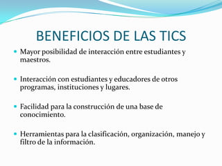 BENEFICIOS DE LAS TICS
 Mayor posibilidad de interacción entre estudiantes y
  maestros.

 Interacción con estudiantes y educadores de otros
  programas, instituciones y lugares.

 Facilidad para la construcción de una base de
  conocimiento.

 Herramientas para la clasificación, organización, manejo y
  filtro de la información.
 
