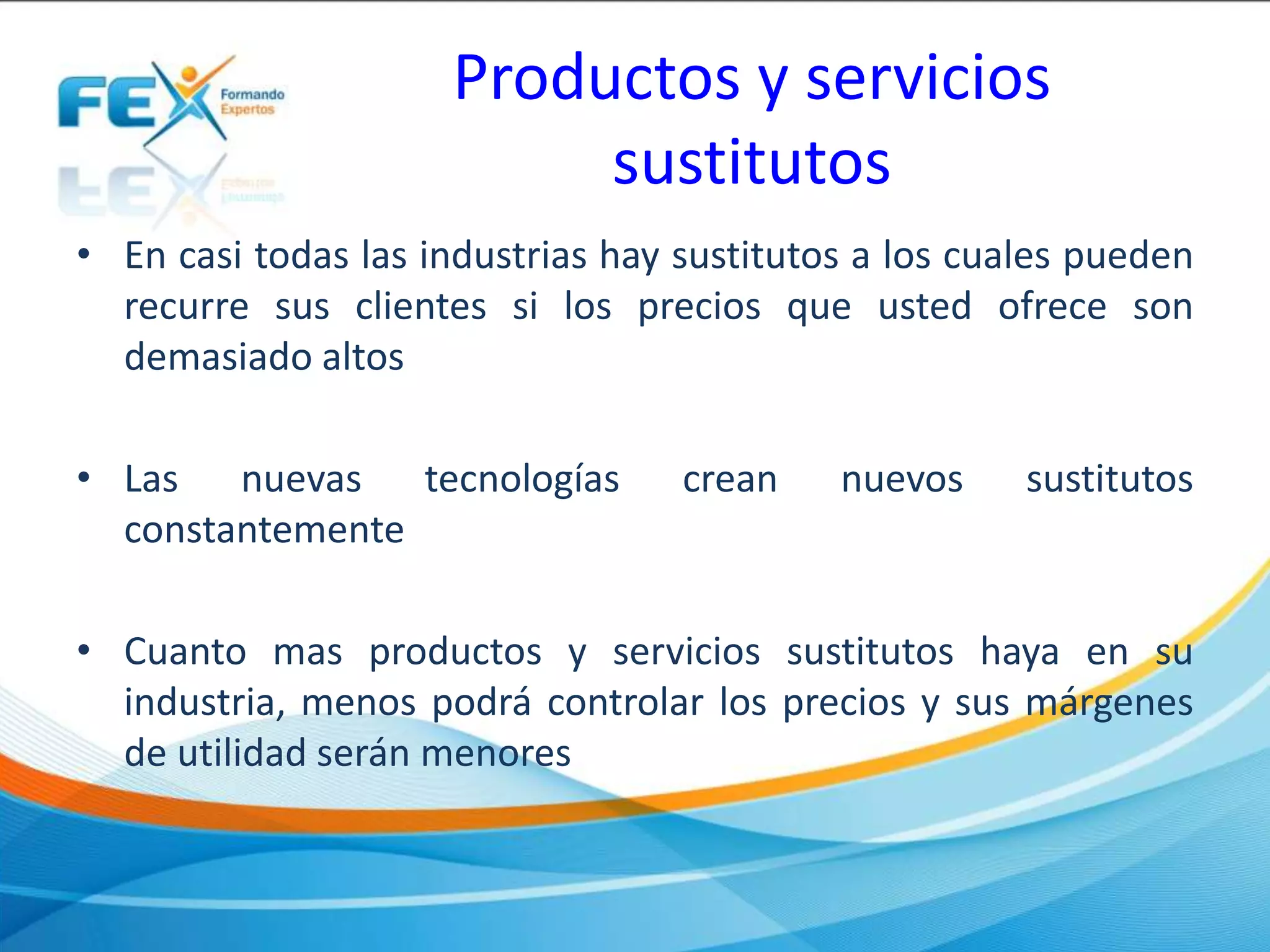 Productos y servicios
sustitutos
• En casi todas las industrias hay sustitutos a los cuales pueden
recurre sus clientes si los precios que usted ofrece son
demasiado altos
• Las nuevas tecnologías crean nuevos sustitutos
constantemente
• Cuanto mas productos y servicios sustitutos haya en su
industria, menos podrá controlar los precios y sus márgenes
de utilidad serán menores
 