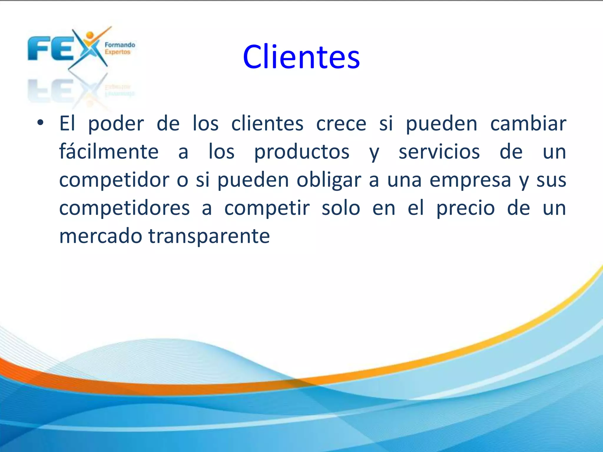 Clientes
• El poder de los clientes crece si pueden cambiar
fácilmente a los productos y servicios de un
competidor o si pueden obligar a una empresa y sus
competidores a competir solo en el precio de un
mercado transparente
 