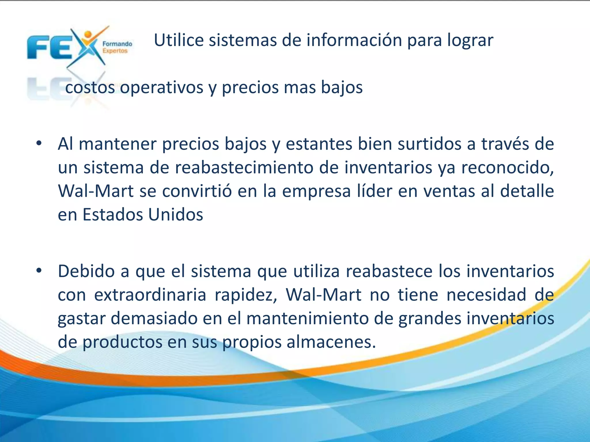 Utilice sistemas de información para lograr
costos operativos y precios mas bajos
• Al mantener precios bajos y estantes bien surtidos a través de
un sistema de reabastecimiento de inventarios ya reconocido,
Wal-Mart se convirtió en la empresa líder en ventas al detalle
en Estados Unidos
• Debido a que el sistema que utiliza reabastece los inventarios
con extraordinaria rapidez, Wal-Mart no tiene necesidad de
gastar demasiado en el mantenimiento de grandes inventarios
de productos en sus propios almacenes.
 
