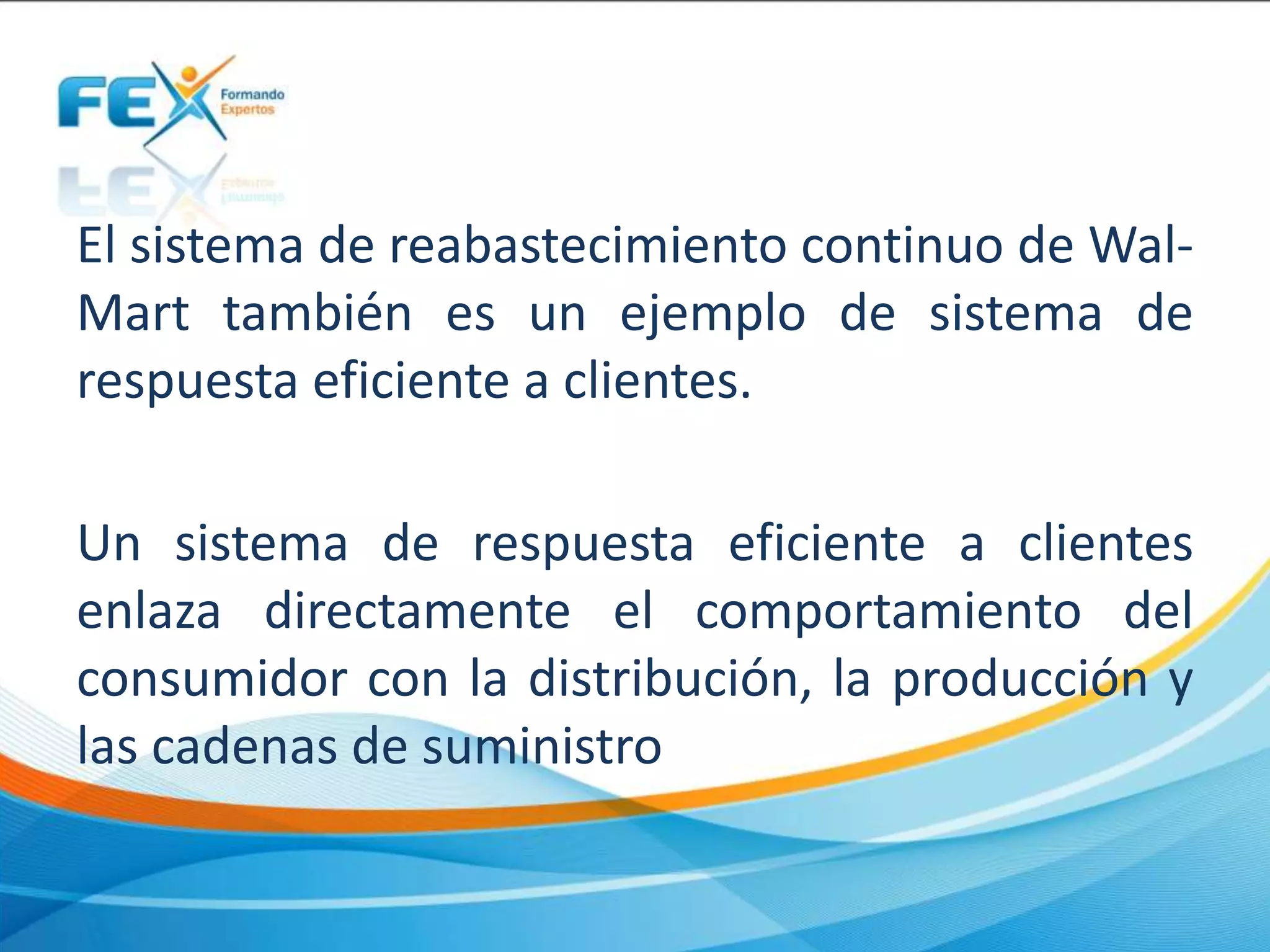 El sistema de reabastecimiento continuo de Wal-
Mart también es un ejemplo de sistema de
respuesta eficiente a clientes.
Un sistema de respuesta eficiente a clientes
enlaza directamente el comportamiento del
consumidor con la distribución, la producción y
las cadenas de suministro
 