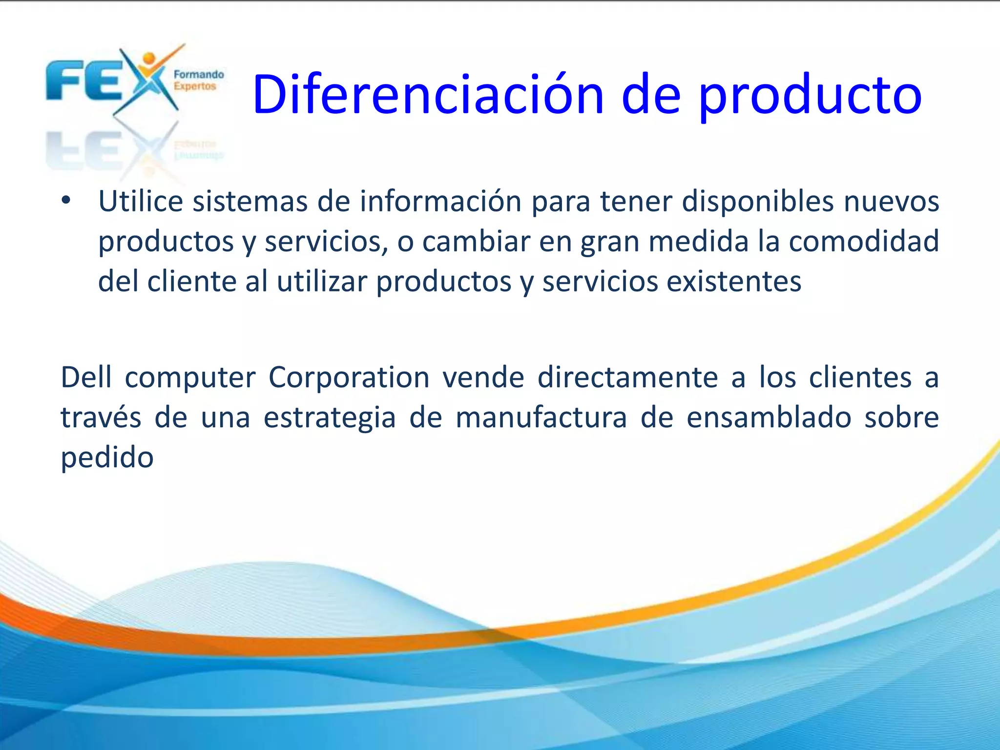 Diferenciación de producto
• Utilice sistemas de información para tener disponibles nuevos
productos y servicios, o cambiar en gran medida la comodidad
del cliente al utilizar productos y servicios existentes
Dell computer Corporation vende directamente a los clientes a
través de una estrategia de manufactura de ensamblado sobre
pedido
 