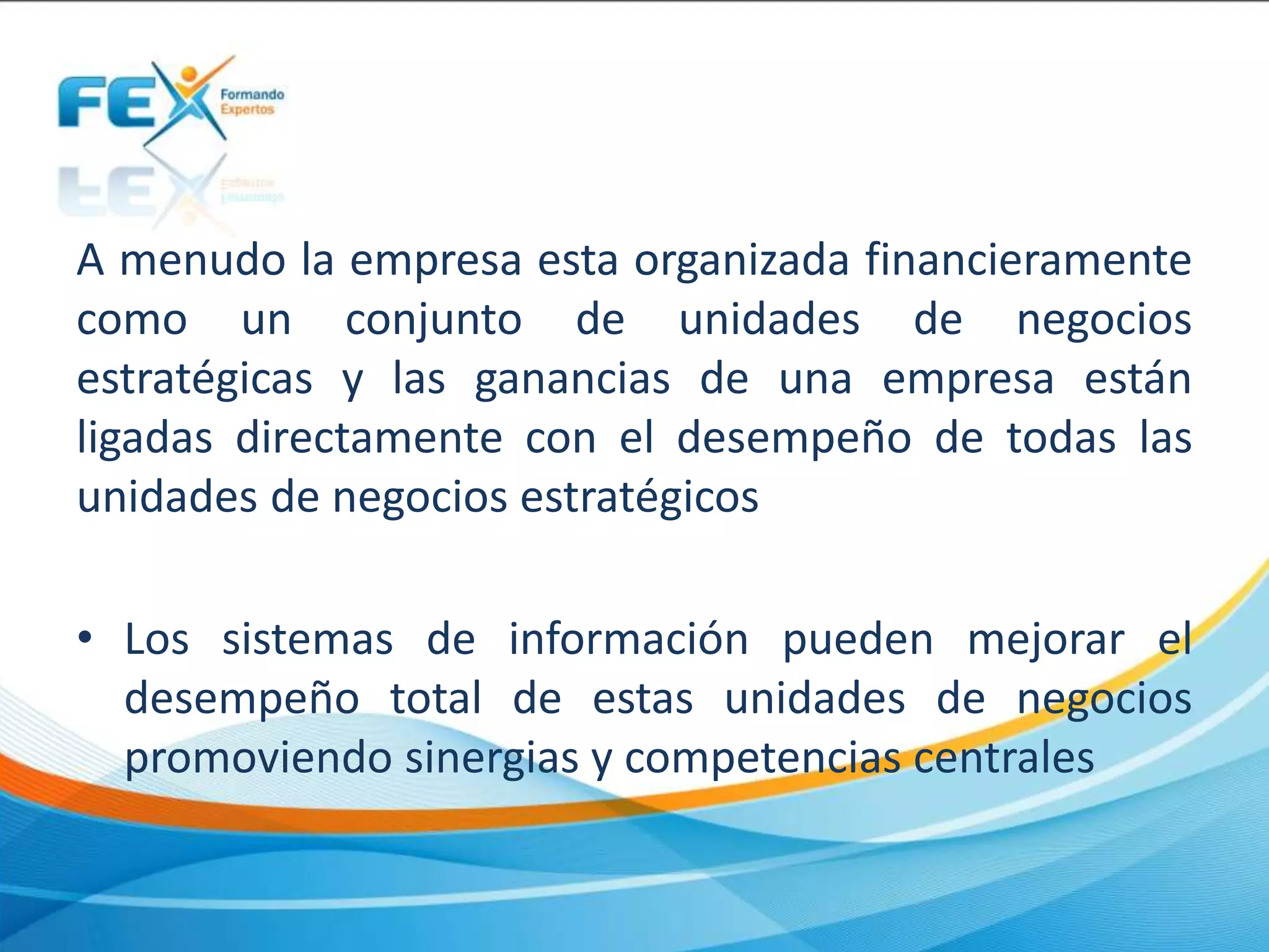 A menudo la empresa esta organizada financieramente
como un conjunto de unidades de negocios
estratégicas y las ganancias de una empresa están
ligadas directamente con el desempeño de todas las
unidades de negocios estratégicos
• Los sistemas de información pueden mejorar el
desempeño total de estas unidades de negocios
promoviendo sinergias y competencias centrales
 