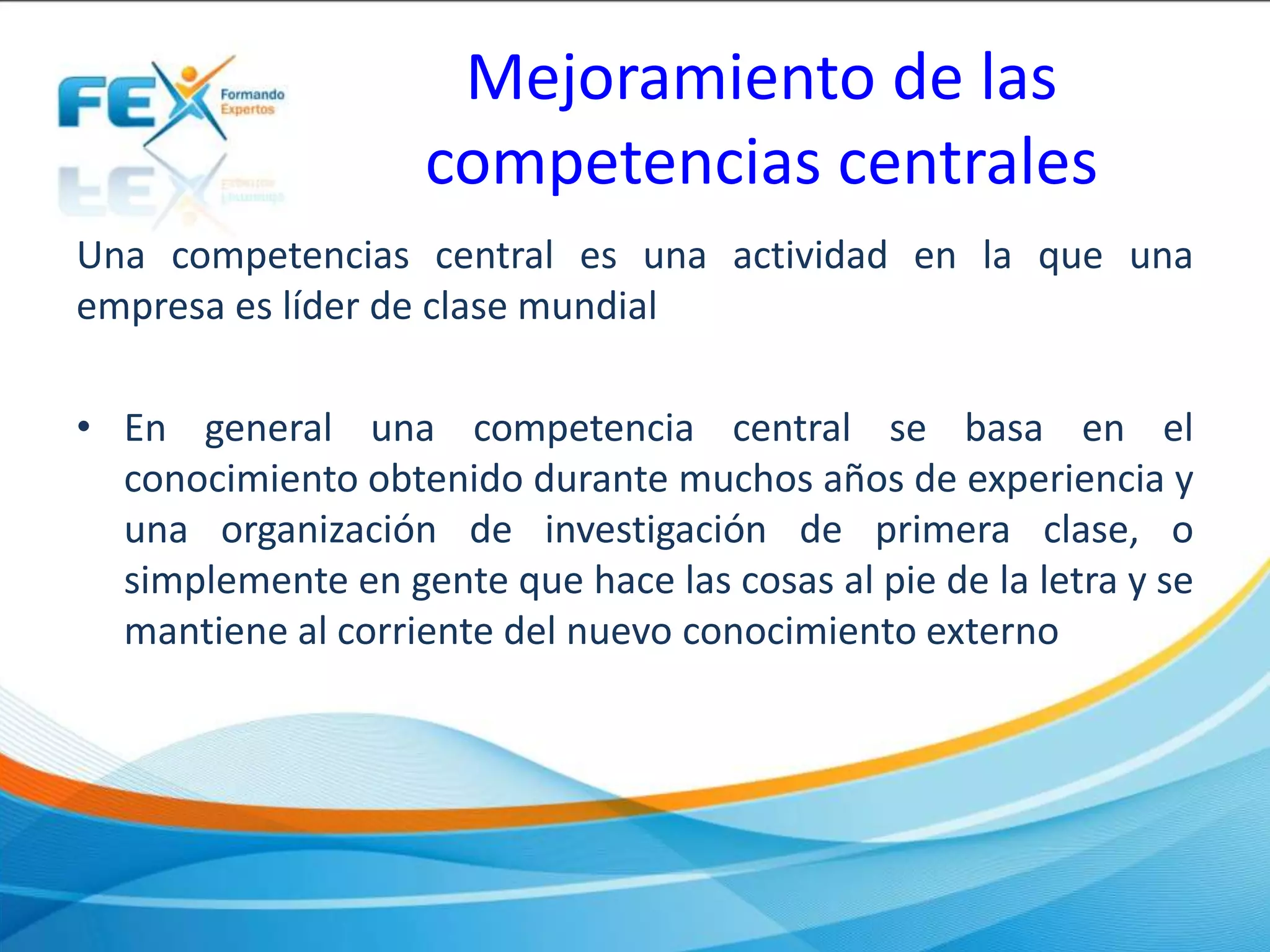 Mejoramiento de las
competencias centrales
Una competencias central es una actividad en la que una
empresa es líder de clase mundial
• En general una competencia central se basa en el
conocimiento obtenido durante muchos años de experiencia y
una organización de investigación de primera clase, o
simplemente en gente que hace las cosas al pie de la letra y se
mantiene al corriente del nuevo conocimiento externo
 