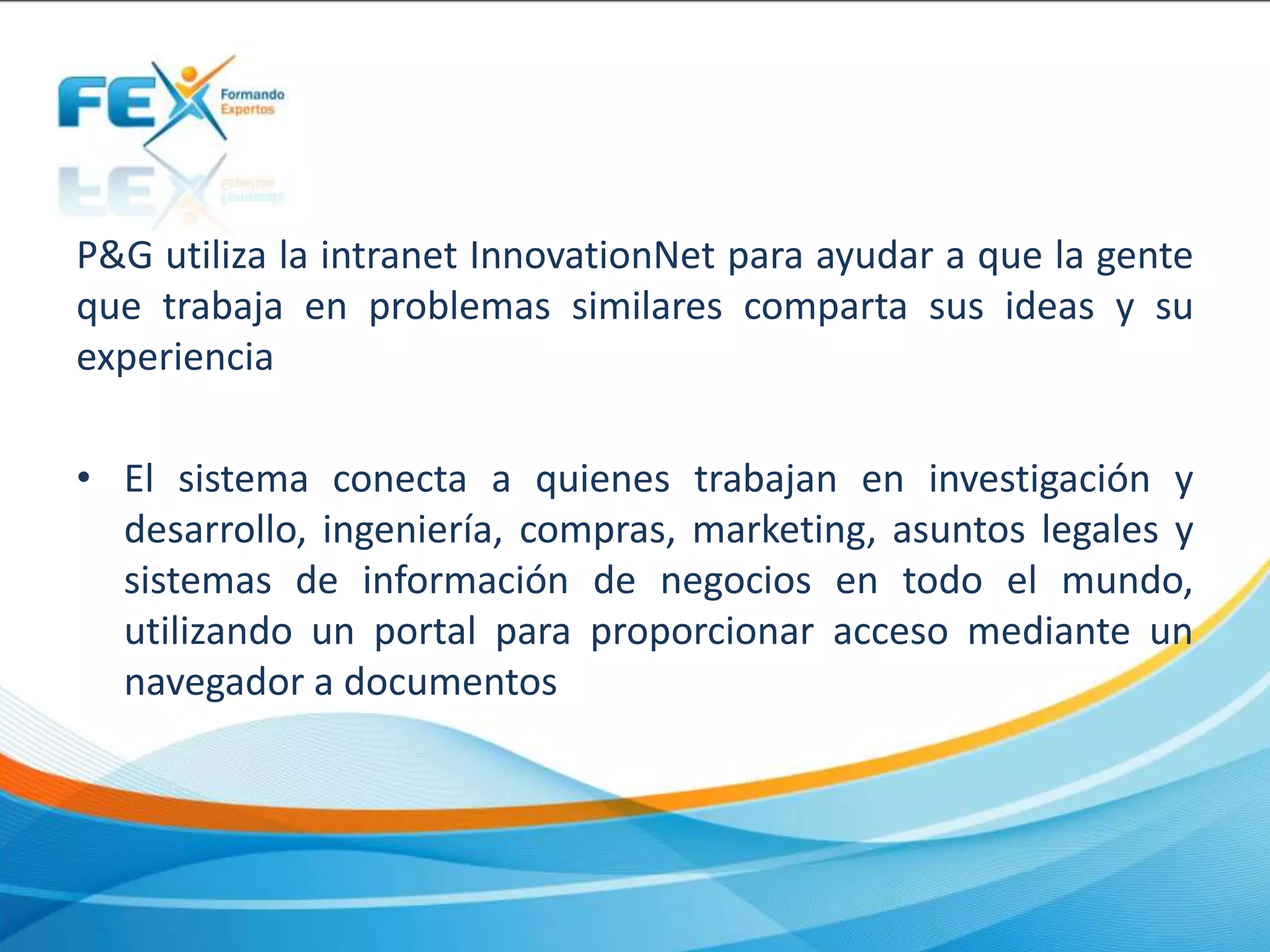 P&G utiliza la intranet InnovationNet para ayudar a que la gente
que trabaja en problemas similares comparta sus ideas y su
experiencia
• El sistema conecta a quienes trabajan en investigación y
desarrollo, ingeniería, compras, marketing, asuntos legales y
sistemas de información de negocios en todo el mundo,
utilizando un portal para proporcionar acceso mediante un
navegador a documentos
 