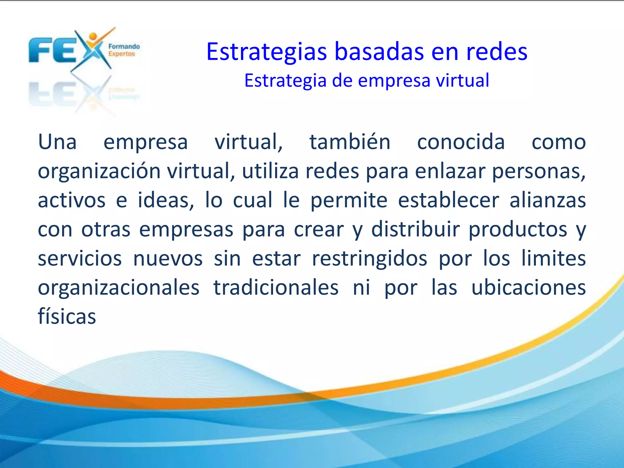 Estrategias basadas en redes
Estrategia de empresa virtual
Una empresa virtual, también conocida como
organización virtual, utiliza redes para enlazar personas,
activos e ideas, lo cual le permite establecer alianzas
con otras empresas para crear y distribuir productos y
servicios nuevos sin estar restringidos por los limites
organizacionales tradicionales ni por las ubicaciones
físicas
 