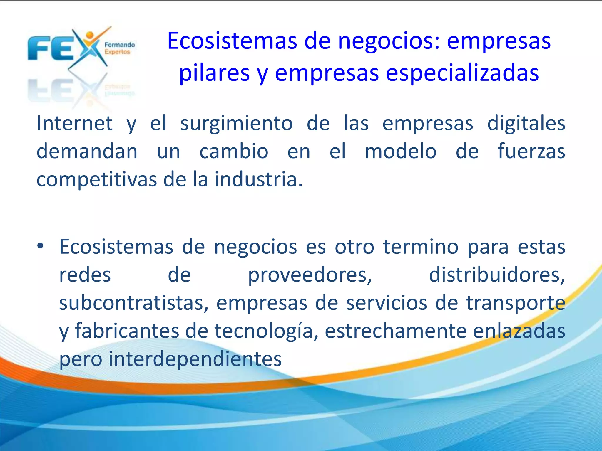 Ecosistemas de negocios: empresas
pilares y empresas especializadas
Internet y el surgimiento de las empresas digitales
demandan un cambio en el modelo de fuerzas
competitivas de la industria.
• Ecosistemas de negocios es otro termino para estas
redes de proveedores, distribuidores,
subcontratistas, empresas de servicios de transporte
y fabricantes de tecnología, estrechamente enlazadas
pero interdependientes
 