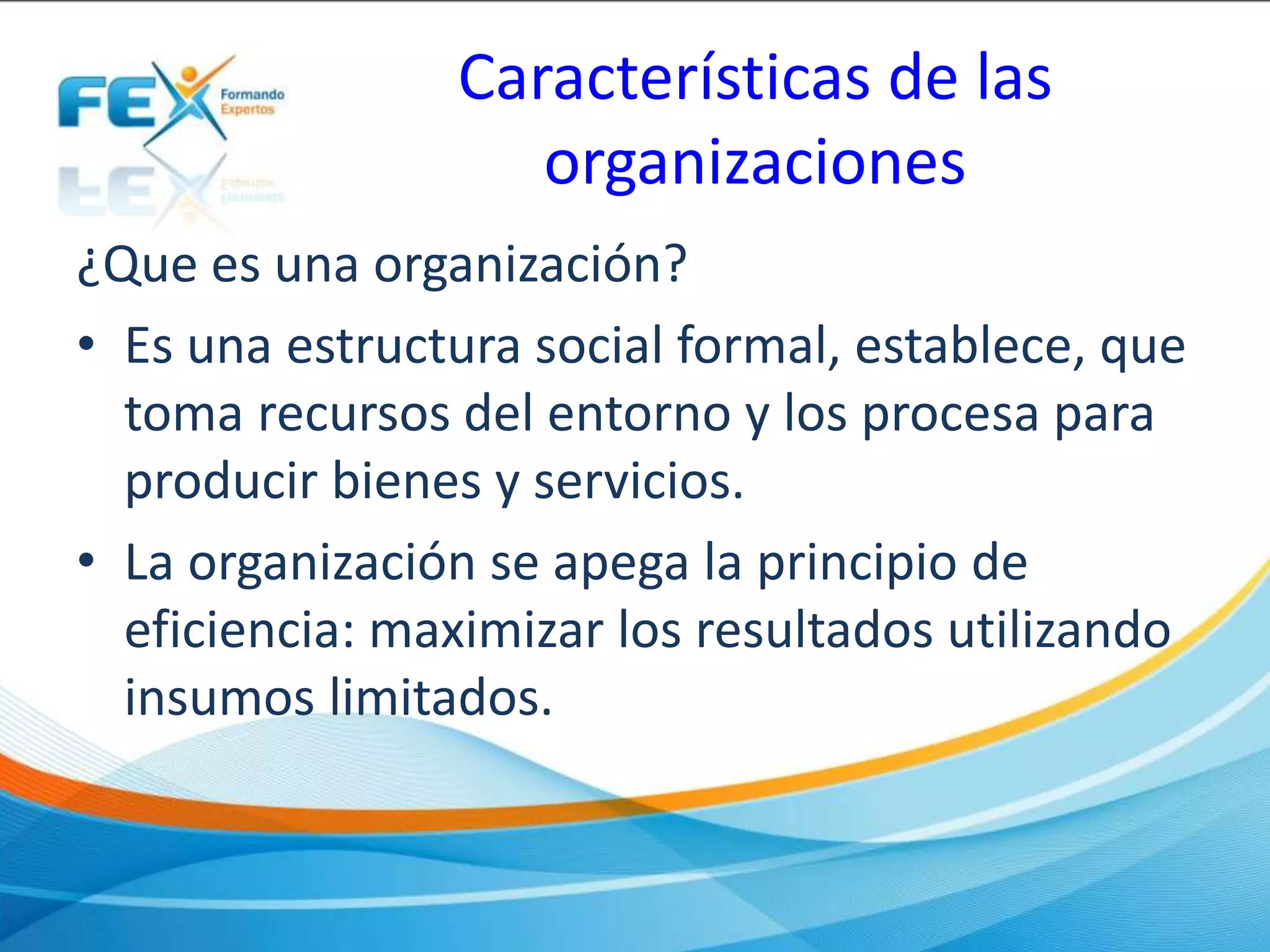 Características de las
organizaciones
¿Que es una organización?
• Es una estructura social formal, establece, que
toma recursos del entorno y los procesa para
producir bienes y servicios.
• La organización se apega la principio de
eficiencia: maximizar los resultados utilizando
insumos limitados.
 