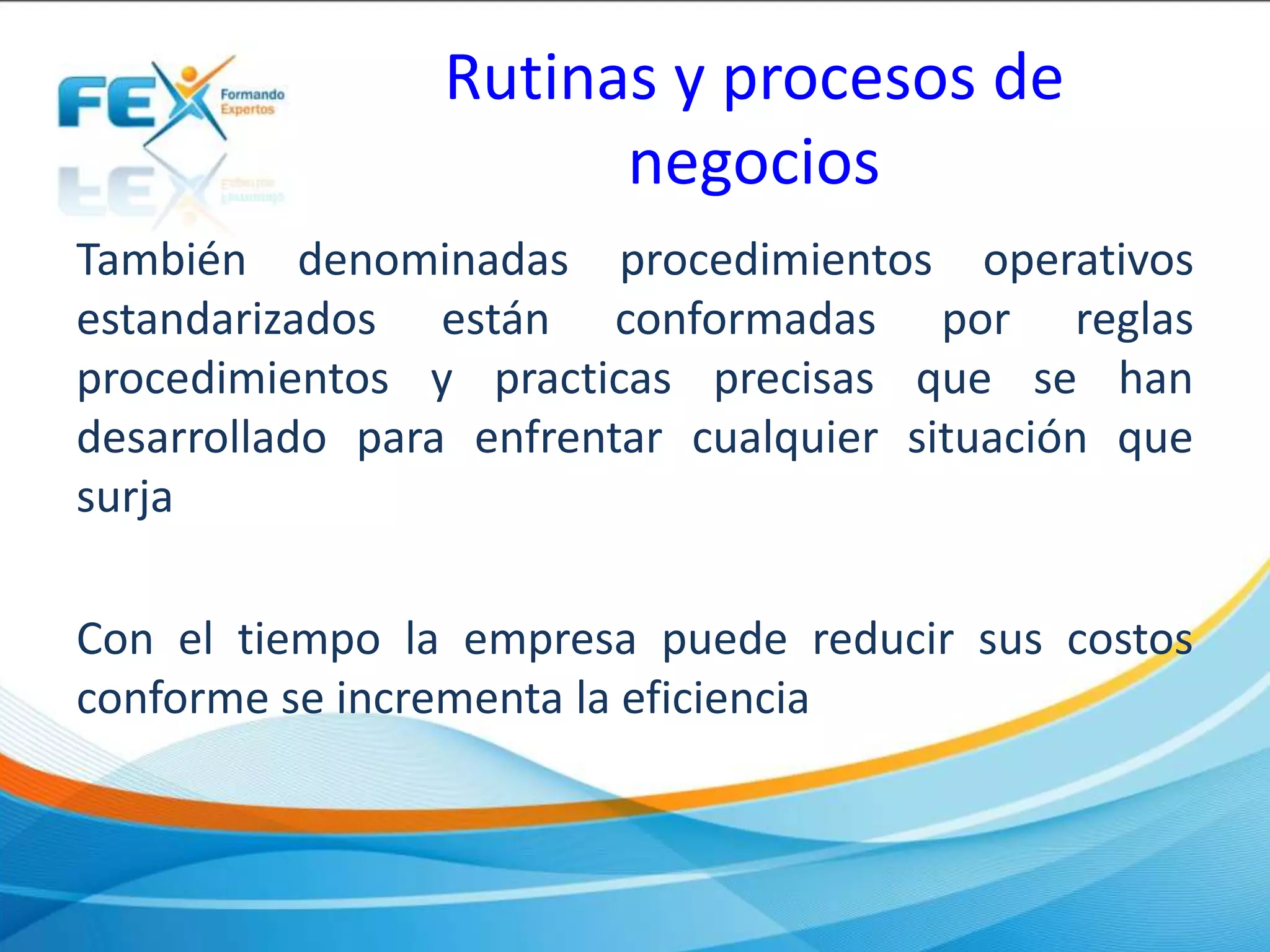Rutinas y procesos de
negocios
También denominadas procedimientos operativos
estandarizados están conformadas por reglas
procedimientos y practicas precisas que se han
desarrollado para enfrentar cualquier situación que
surja
Con el tiempo la empresa puede reducir sus costos
conforme se incrementa la eficiencia
 