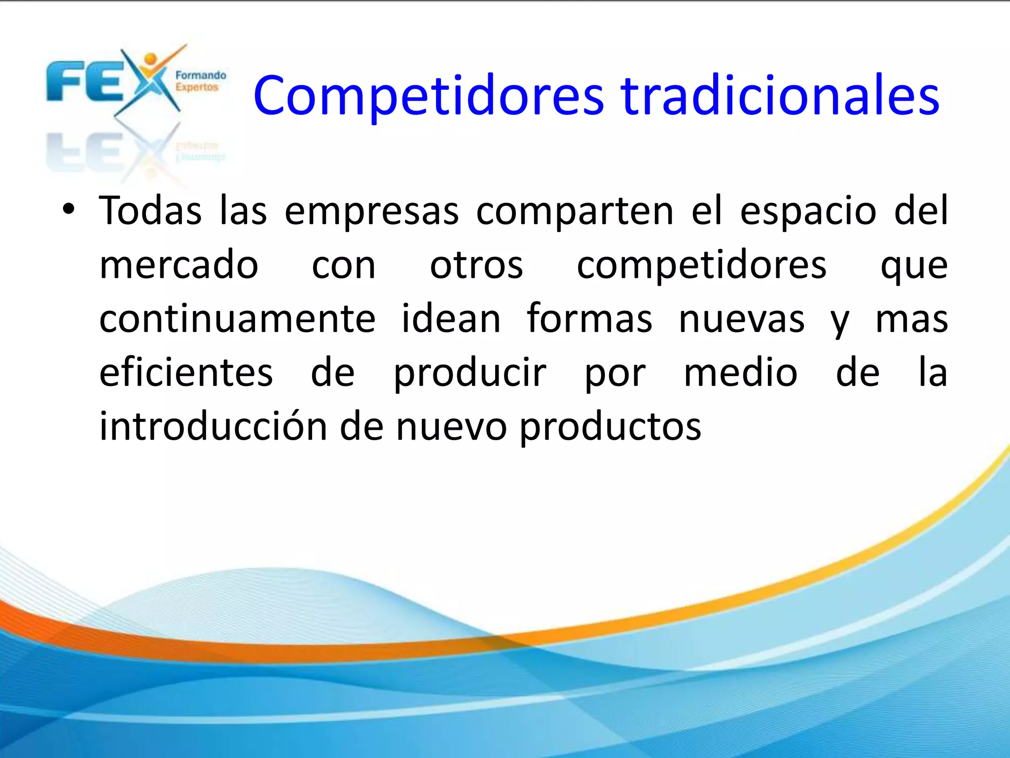 Competidores tradicionales
• Todas las empresas comparten el espacio del
mercado con otros competidores que
continuamente idean formas nuevas y mas
eficientes de producir por medio de la
introducción de nuevo productos
 