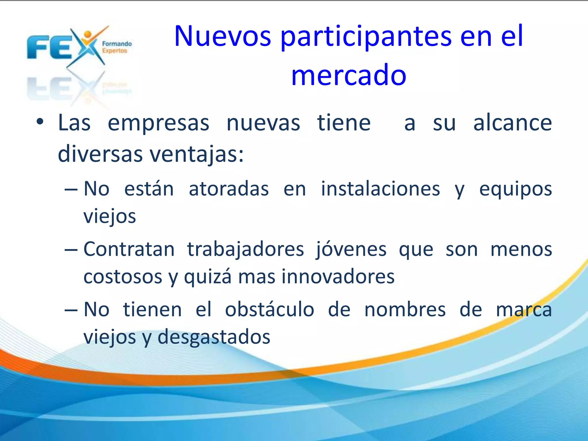 Nuevos participantes en el
mercado
• Las empresas nuevas tiene a su alcance
diversas ventajas:
– No están atoradas en instalaciones y equipos
viejos
– Contratan trabajadores jóvenes que son menos
costosos y quizá mas innovadores
– No tienen el obstáculo de nombres de marca
viejos y desgastados
 