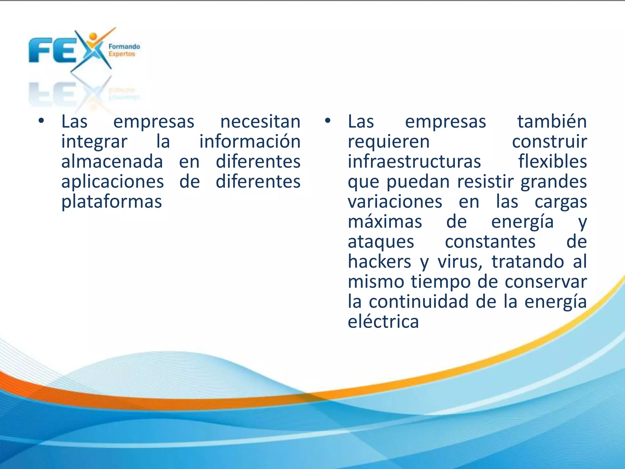 • Las empresas necesitan
integrar la información
almacenada en diferentes
aplicaciones de diferentes
plataformas
• Las empresas también
requieren construir
infraestructuras flexibles
que puedan resistir grandes
variaciones en las cargas
máximas de energía y
ataques constantes de
hackers y virus, tratando al
mismo tiempo de conservar
la continuidad de la energía
eléctrica
 