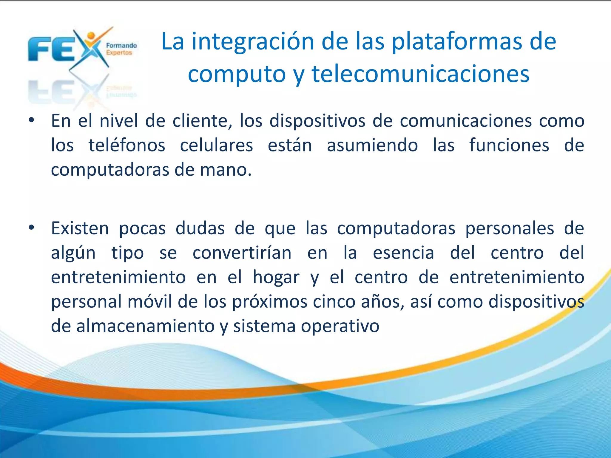 La integración de las plataformas de
computo y telecomunicaciones
• En el nivel de cliente, los dispositivos de comunicaciones como
los teléfonos celulares están asumiendo las funciones de
computadoras de mano.
• Existen pocas dudas de que las computadoras personales de
algún tipo se convertirían en la esencia del centro del
entretenimiento en el hogar y el centro de entretenimiento
personal móvil de los próximos cinco años, así como dispositivos
de almacenamiento y sistema operativo
 
