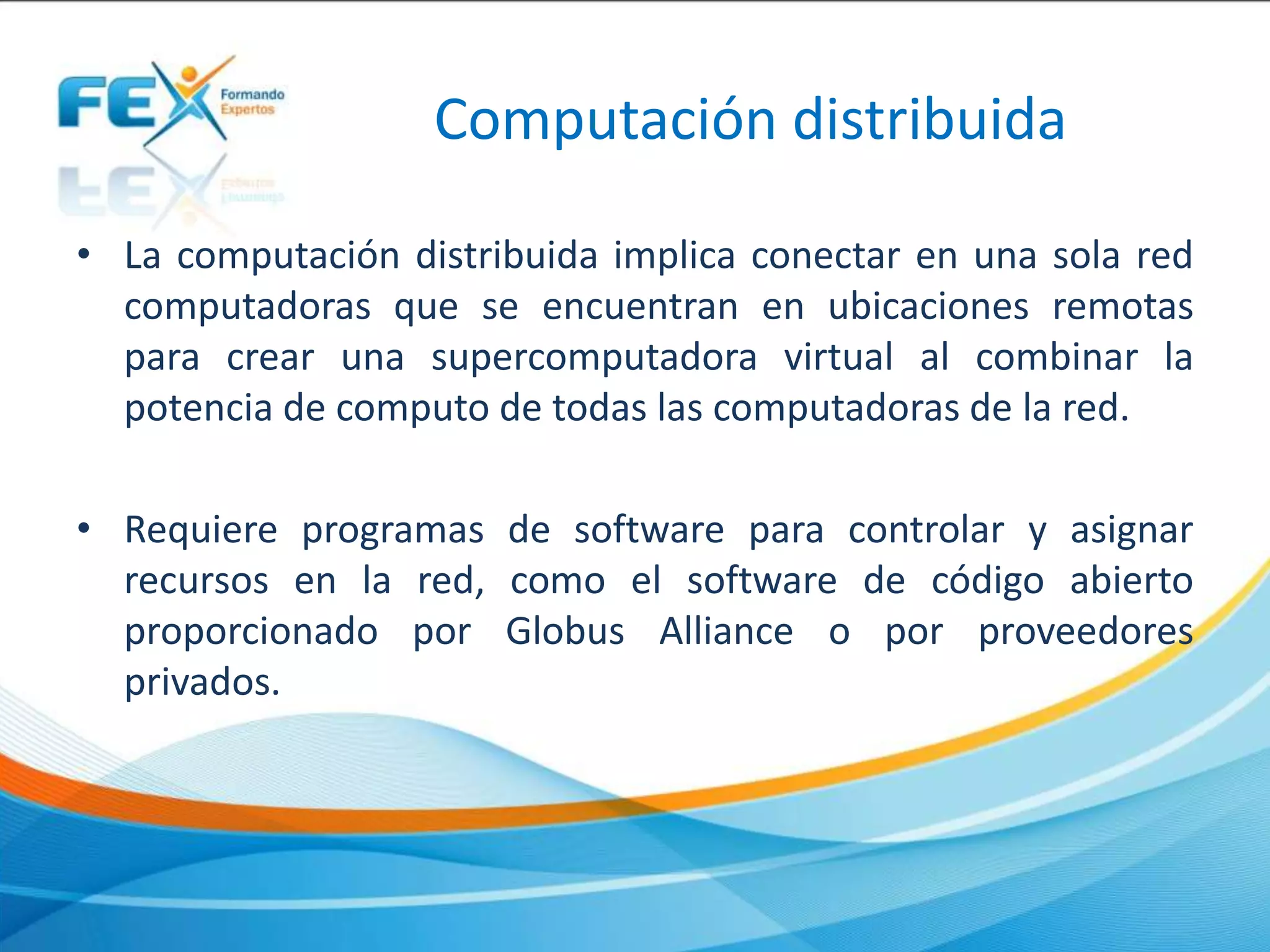 Computación distribuida
• La computación distribuida implica conectar en una sola red
computadoras que se encuentran en ubicaciones remotas
para crear una supercomputadora virtual al combinar la
potencia de computo de todas las computadoras de la red.
• Requiere programas de software para controlar y asignar
recursos en la red, como el software de código abierto
proporcionado por Globus Alliance o por proveedores
privados.
 