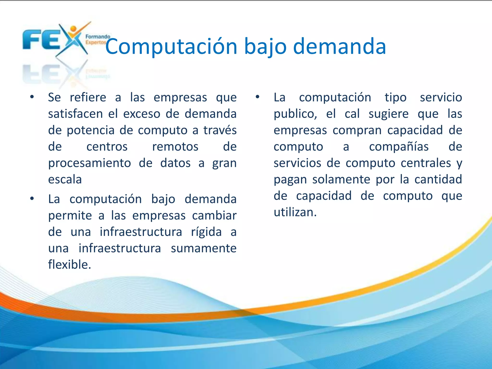 Computación bajo demanda
• Se refiere a las empresas que
satisfacen el exceso de demanda
de potencia de computo a través
de centros remotos de
procesamiento de datos a gran
escala
• La computación bajo demanda
permite a las empresas cambiar
de una infraestructura rígida a
una infraestructura sumamente
flexible.
• La computación tipo servicio
publico, el cal sugiere que las
empresas compran capacidad de
computo a compañías de
servicios de computo centrales y
pagan solamente por la cantidad
de capacidad de computo que
utilizan.
 